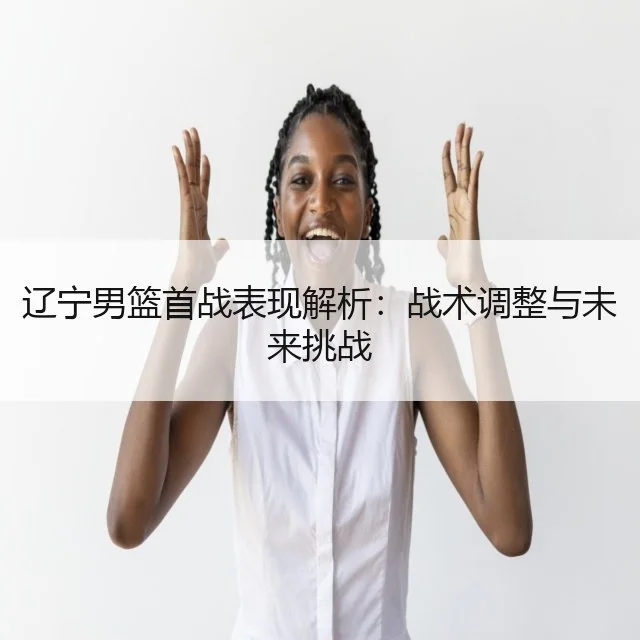 辽宁男篮首战表现解析:战术调整与未来挑战