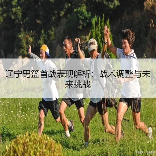 辽宁男篮首战表现解析：战术调整与未来挑战