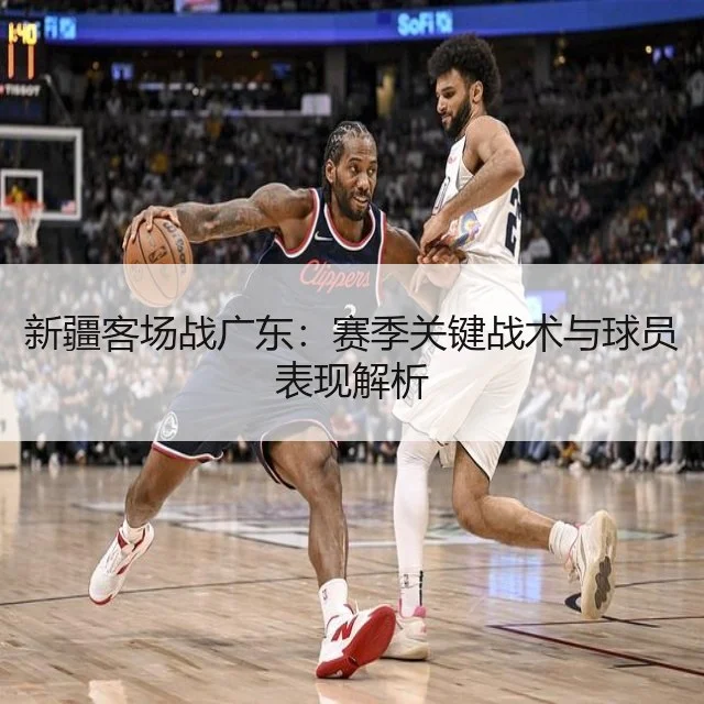新疆客场战广东：赛季关键战术与球员表现解析